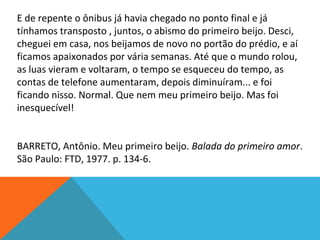 E de repente o ônibus já havia chegado no ponto final e já
tínhamos transposto , juntos, o abismo do primeiro beijo. Desci,
cheguei em casa, nos beijamos de novo no portão do prédio, e aí
ficamos apaixonados por vária semanas. Até que o mundo rolou,
as luas vieram e voltaram, o tempo se esqueceu do tempo, as
contas de telefone aumentaram, depois diminuíram... e foi
ficando nisso. Normal. Que nem meu primeiro beijo. Mas foi
inesquecível!
BARRETO, Antônio. Meu primeiro beijo. Balada do primeiro amor.
São Paulo: FTD, 1977. p. 134-6.
 