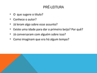 PRÉ-LEITURA
• O que sugere o título?
• Conhece o autor?
• Já leram algo sobre esse assunto?
• Existe uma idade para dar o primeiro beijo? Por quê?
• Já conversaram com alguém sobre isso?
• Como imaginam que era há algum tempo?
 