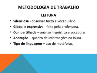 LEITURA
• Silenciosa - observar texto e vocabulário.
• Global e expressiva - feita pela professora.
• Compartilhada – análise linguística e vocabular.
• Anotação – quadro de informações na lousa.
• Tipo de linguagem – uso de metáforas.
METODOLOGIA DE TRABALHO
 