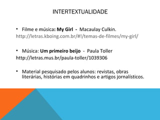 INTERTEXTUALIDADE
• Filme e música: My Girl - Macaulay Culkin.
http://letras.kboing.com.br/#!/temas-de-filmes/my-girl/
• Música: Um primeiro beijo - Paula Toller
http://letras.mus.br/paula-toller/1039306
• Material pesquisado pelos alunos: revistas, obras
literárias, histórias em quadrinhos e artigos jornalísticos.
 