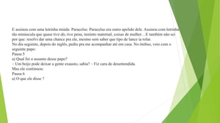 E assinou com uma letrinha miúda: Paracelso. Paracelso era outro apelido dele. Assinou com letrinha
tão minúscula que quase tive dó, tive pena, instinto maternal, coisas de mulher…E também não sei
por que: resolvi dar uma chance pra ele, mesmo sem saber que tipo de lance ia rolar.
No dia seguinte, depois do inglês, pediu pra me acompanhar até em casa. No ônibus, veio com o
seguinte papo:
Pausa 5
a) Qual foi o assunto desse papo?
– Um beijo pode deixar a gente exausto, sabia? – Fiz cara de desentendida.
Mas ele continuou:
Pausa 6
a) O que ele disse ?
 