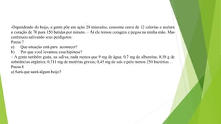 -Dependendo do beijo, a gente põe em ação 29 músculos, consome cerca de 12 calorias e acelera
o coração de 70 para 150 batidas por minuto. – Aí ele tomou coragem e pegou na minha mão. Mas
continuou salivando seus perdigotos:
Pausa 7
a) Que situação está para acontecer?
b) Por que você levantou essa hipótese?
– A gente também gasta, na saliva, nada menos que 9 mg de água; 0,7 mg de albumina; 0,18 g de
substâncias orgânica; 0,711 mg de matérias graxas; 0,45 mg de sais e pelo menos 250 bactérias…
Pausa 8
a) Será que sairá algum beijo?
 
