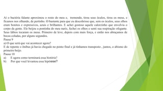 Aí o bactéria falante aproximou o rosto do meu e, tremendo, tirou seus óculos, tirou os meus, e
ficamos nos olhando, de pertinho. O bastante para que eu descobrisse que, sem os óculos, seus olhos
eram bonitos e expressivos, azuis e brilhantes. E achei gostoso aquele calorzinho que envolvia o
corpo da gente. Ele beijou a pontinha do meu nariz, fechei os olhos e senti sua respiração ofegante.
Seus lábios tocaram os meus. Primeiro de leve, depois com mais força, e então nos abraçamos de
bocas coladas, por alguns segundos.
Pausa 9
a) O que será que vai acontecer agora?
E de repente o ônibus já havia chegado no ponto final e já tínhamos transposto , juntos, o abismo do
primeiro beijo.
Pausa 10
a) E agora como terminará essa história?
b) Por que você levantou essa hipótese?
 
