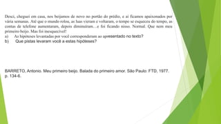 Desci, cheguei em casa, nos beijamos de novo no portão do prédio, e aí ficamos apaixonados por
vária semanas. Até que o mundo rolou, as luas vieram e voltaram, o tempo se esqueceu do tempo, as
contas de telefone aumentaram, depois diminuíram…e foi ficando nisso. Normal. Que nem meu
primeiro beijo. Mas foi inesquecível!
a) As hipóteses levantadas por você corresponderam ao apresentado no texto?
b) Que pistas levaram você a estas hipóteses?
BARRETO, Antonio. Meu primeiro beijo. Balada do primeiro amor. São Paulo: FTD, 1977.
p. 134-6.
 