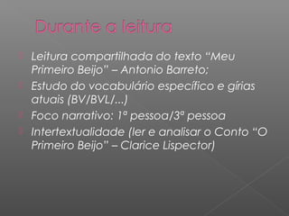  Leitura compartilhada do texto “Meu
Primeiro Beijo” – Antonio Barreto;
 Estudo do vocabulário específico e gírias
atuais (BV/BVL/...)
 Foco narrativo: 1ª pessoa/3ª pessoa
 Intertextualidade (ler e analisar o Conto “O
Primeiro Beijo” – Clarice Lispector)
 