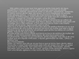 Não sabia como e por que mas agora se sentia mais perto da água,
pressentia-a mais próxima, e seus olhos saltavam para fora da janela
procurando a estrada, penetrando entre os arbustos, espreitando, farejando.
O instinto animal dentro dele não errara: na curva inesperada da estrada,
entre arbustos estava... o chafariz de onde brotava num filete a água
sonhada. O ônibus parou, todos estavam com sede mas ele conseguiu ser o
primeiro a chegar ao chafariz de pedra, antes de todos.
De olhos fechados entreabriu os lábios e colou-os ferozmente ao orifício de
onde jorrava a água. O primeiro gole fresco desceu, escorrendo pelo peito até
a barriga. Era a vida voltando, e com esta encharcou todo o seu interior
arenoso até se saciar. Agora podia abrir os olhos.
Abriu-os e viu bem junto de sua cara dois olhos de estátua fitando-o e viu que
era a estátua de uma mulher e que era da boca da mulher que saía a água.
Lembrou-se de que realmente ao primeiro gole sentira nos lábios um contato
gélido, mais frio do que a água.
E soube então que havia colado sua boca na boca da estátua da mulher de
pedra. A vida havia jorrado dessa boca, de uma boca para outra.
Intuitivamente, confuso na sua inocência, sentia intrigado: mas não é de uma
mulher que sai o líquido vivificador, o líquido germinador da vida... Olhou a
estátua nua.
Ele a havia beijado.
Sofreu um tremor que não se via por fora e que se iniciou bem dentro dele e
tomou-lhe o corpo todo estourando pelo rosto em brasa viva. Deu um passo
para trás ou para frente, nem sabia mais o que fazia. Perturbado, atônito,
percebeu que uma parte de seu corpo, sempre antes relaxada, estava agora
com uma tensão agressiva, e isso nunca lhe tinha acontecido.
 