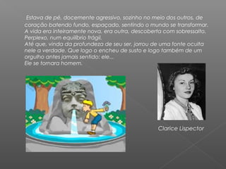Estava de pé, docemente agressivo, sozinho no meio dos outros, de
coração batendo fundo, espaçado, sentindo o mundo se transformar.
A vida era inteiramente nova, era outra, descoberta com sobressalto.
Perplexo, num equilíbrio frágil.
Até que, vinda da profundeza de seu ser, jorrou de uma fonte oculta
nele a verdade. Que logo o encheu de susto e logo também de um
orgulho antes jamais sentido: ele...
Ele se tornara homem.
 
Clarice Lispector
 