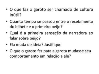 • O que faz o garoto ser chamado de cultura
inútil?
• Quanto tempo se passou entre o recebimento
do bilhete e o primeiro beijo?
• Qual é a primeira sensação da narradora ao
falar sobre beijo?
• Ela muda de ideia? Justifique
• O que o garoto fez para a garota mudasse seu
comportamento em relação a ele?
 