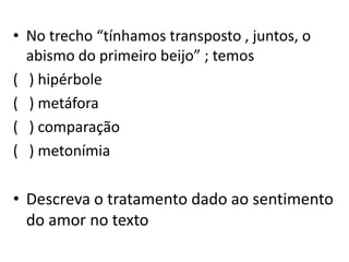 • No trecho “tínhamos transposto , juntos, o
abismo do primeiro beijo” ; temos
( ) hipérbole
( ) metáfora
( ) comparação
( ) metonímia
• Descreva o tratamento dado ao sentimento
do amor no texto
 