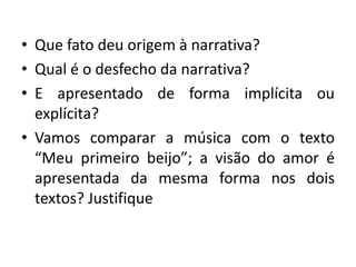 • Que fato deu origem à narrativa?
• Qual é o desfecho da narrativa?
• E apresentado de forma implícita ou
explícita?
• Vamos comparar a música com o texto
“Meu primeiro beijo”; a visão do amor é
apresentada da mesma forma nos dois
textos? Justifique
 