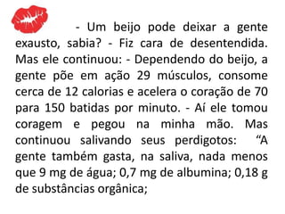 - Um beijo pode deixar a gente
exausto, sabia? - Fiz cara de desentendida.
Mas ele continuou: - Dependendo do beijo, a
gente põe em ação 29 músculos, consome
cerca de 12 calorias e acelera o coração de 70
para 150 batidas por minuto. - Aí ele tomou
coragem e pegou na minha mão. Mas
continuou salivando seus perdigotos: “A
gente também gasta, na saliva, nada menos
que 9 mg de água; 0,7 mg de albumina; 0,18 g
de substâncias orgânica;
 