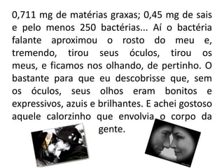 0,711 mg de matérias graxas; 0,45 mg de sais
e pelo menos 250 bactérias... Aí o bactéria
falante aproximou o rosto do meu e,
tremendo, tirou seus óculos, tirou os
meus, e ficamos nos olhando, de pertinho. O
bastante para que eu descobrisse que, sem
os óculos, seus olhos eram bonitos e
expressivos, azuis e brilhantes. E achei gostoso
aquele calorzinho que envolvia o corpo da
gente.
 