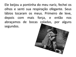 Ele beijou a pontinha do meu nariz, fechei os
olhos e senti sua respiração ofegante. Seus
lábios tocaram os meus. Primeiro de leve,
depois com mais força, e então nos
abraçamos de bocas coladas, por alguns
segundos.
 