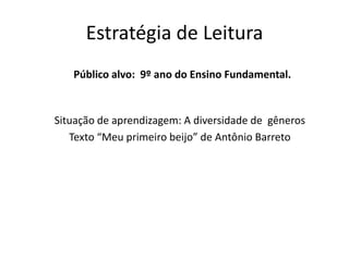 Estratégia de Leitura
Público alvo: 9º ano do Ensino Fundamental.
Situação de aprendizagem: A diversidade de gêneros
Texto “Meu primeiro beijo” de Antônio Barreto
 