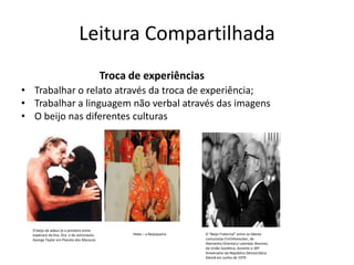 Leitura Compartilhada
Troca de experiências
• Trabalhar o relato através da troca de experiência;
• Trabalhar a linguagem não verbal através das imagens
• O beijo nas diferentes culturas
O beijo de adeus (e o primeiro entre
espécies) da Dra. Zira e do astronauta
George Taylor em Planeta dos Macacos
Hebe – a Beijoqueira O “Beijo Fraternal” entre os líderes
comunistas ErichHonecker, de
Alemanha Oriental,e Leónidas Breznev,
da União Soviética, durante o 30º
Aniversário da República Democrática
Alemã em Junho de 1979
 