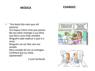 MÚSICA
• “Um beijo fala mais que mil
palavras
Um toque é bem mais que poesia
No seu olhar enxergo a sua alma
Sua fala é uma linda melodia
Ninguém sabe explicar o que é o
amor
Ninguém vai ser feliz sem ser
amado
Meu coração de vez se entregou
Confesso que eu estou
apaixonado”
( Luan Santana)
CHARGES
 