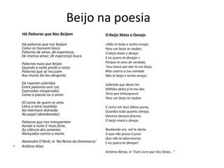 Beijo na poesia
Há Palavras que Nos Beijam
Há palavras que nos beijam
Como se tivessem boca.
Palavras de amor, de esperança,
De imenso amor, de esperança louca.
Palavras nuas que beijas
Quando a noite perde o rosto;
Palavras que se recusam
Aos muros do teu desgosto.
De repente coloridas
Entre palavras sem cor,
Esperadas inesperadas
Como a poesia ou o amor.
(O nome de quem se ama
Letra a letra revelado
No mármore distraído
No papel abandonado)
Palavras que nos transportam
Aonde a noite é mais forte,
Ao silêncio dos amantes
Abraçados contra a morte.
Alexandre O'Neill, in 'No Reino da Dinamarca‘
• Antônio Alixo
O Beijo Mata o Desejo
«Não te beijo e tenho ensejo
Para um beijo te roubar;
O beijo mata o desejo
E eu quero-te desejar.»
Porque te amo de verdade,
'stou louco por dar-te um beijo,
Mas contra a tua vontade
Não te beijo e tenho ensejo.
Sabendo que deves ter
Milhões deles p'ra me dar,
Teria que enlouquecer
Para um beijo te roubar.
E como em teus lábios puros,
Guardas tudo quanto almejo,
Doutros desejos futuros
O beijo mata o desejo.
Roubando um, mil te daria;
O que não posso é jurar
Que não te aborreceria,
E eu quero-te desejar!
António Aleixo, in "Este Livro que Vos Deixo..."
 