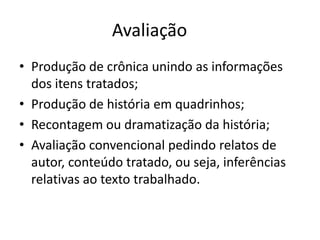 Avaliação
• Produção de crônica unindo as informações
dos itens tratados;
• Produção de história em quadrinhos;
• Recontagem ou dramatização da história;
• Avaliação convencional pedindo relatos de
autor, conteúdo tratado, ou seja, inferências
relativas ao texto trabalhado.
 