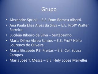 Grupo
• Alexandre Sprioli – E.E. Dom Romeu Alberti.
• Ana Paula Elias Alves da Silva – E.E. Profº Walter
Ferreira.
• Luciléia Ribeiro da Silva – Sertãozinho.
• Maria Dilma Abreu Santos – E.E. Profº Hélio
Lourenço de Oliveira.
• Maria Elisabete P.S. Freitas – E.E. Cel. Souza
Campos
• Maria José T. Mesca – E.E. Hely Lopes Meirelles
 