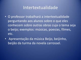 Intertextualidade
• O professor trabalhará a intertextualidade
perguntando aos alunos sobre o que eles
conhecem sobre outras obras cuja o tema seja
o beijo; exemplos: músicas, poesias, filmes,
etc.
• Apresentação da música Beijo, beijinho,
beijão da turma da novela carrossel.
 