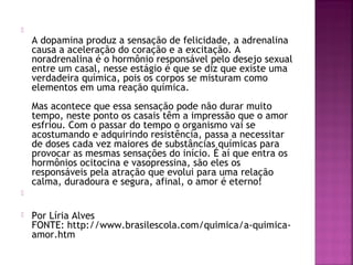 
A dopamina produz a sensação de felicidade, a adrenalina
causa a aceleração do coração e a excitação. A
noradrenalina é o hormônio responsável pelo desejo sexual
entre um casal, nesse estágio é que se diz que existe uma
verdadeira química, pois os corpos se misturam como
elementos em uma reação química.
Mas acontece que essa sensação pode não durar muito
tempo, neste ponto os casais têm a impressão que o amor
esfriou. Com o passar do tempo o organismo vai se
acostumando e adquirindo resistência, passa a necessitar
de doses cada vez maiores de substâncias químicas para
provocar as mesmas sensações do início. É aí que entra os
hormônios ocitocina e vasopressina, são eles os
responsáveis pela atração que evolui para uma relação
calma, duradoura e segura, afinal, o amor é eterno!

 Por Líria Alves
FONTE: http://www.brasilescola.com/quimica/a-quimica-
amor.htm
 
