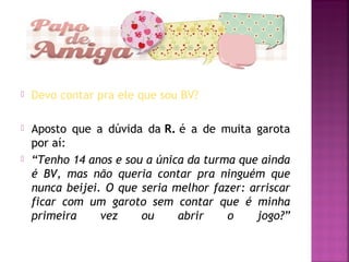  Devo contar pra ele que sou BV?
 Aposto que a dúvida da R. é a de muita garota
por aí:
 “Tenho 14 anos e sou a única da turma que ainda
é BV, mas não queria contar pra ninguém que
nunca beijei. O que seria melhor fazer: arriscar
ficar com um garoto sem contar que é minha
primeira vez ou abrir o jogo?”
 