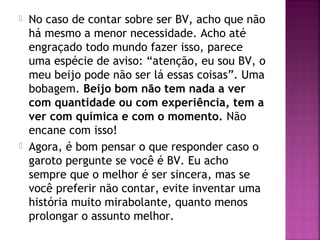  No caso de contar sobre ser BV, acho que não
há mesmo a menor necessidade. Acho até
engraçado todo mundo fazer isso, parece
uma espécie de aviso: “atenção, eu sou BV, o
meu beijo pode não ser lá essas coisas”. Uma
bobagem. Beijo bom não tem nada a ver
com quantidade ou com experiência, tem a
ver com química e com o momento. Não
encane com isso!
 Agora, é bom pensar o que responder caso o
garoto pergunte se você é BV. Eu acho
sempre que o melhor é ser sincera, mas se
você preferir não contar, evite inventar uma
história muito mirabolante, quanto menos
prolongar o assunto melhor.
 