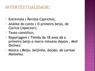  Entrevista ( Revista Capricho);
 Análise do conto ( O primeiro beijo, de
Clarice Lispector);
 Texto científico;
 Reportagem ( Tímida de 18 anos dá o
primeiro beijo e morre minutos depois , Mail
Online);
 Música ( Beijo, beijinho, beijão, de Larissa
Manoela).
 