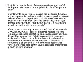  Você já ouviu esta frase: Rolou uma química entre nós!
Será que existe mesmo uma explicação científica para o
amor?
O sentimento não afeta só o nosso ego de forma figurada,
mas está presente de forma mais concreta, produz reações
visíveis em nosso corpo inteiro. Se não fosse assim como
explicar as mãos suando, coração acelerado, respiração
pesada, olhar perdido (tipo "peixe morto"), o ficar rubro
quando se está perto do ser amado?
Afinal, o amor tem algo a ver com a Química? Na verdade
O AMOR É QUÍMICA! Todos os sintomas relatados acima
têm uma explicação científica: são causados por um fluxo
de substâncias químicas fabricadas no corpo da pessoa
apaixonada. Entre essas substâncias estão: adrenalina,
noradrenalina, feniletilamina, dopamina, oxitocina, a
serotonina e as endorfinas. Viu como são necessários
vários hormônios para sentir aquela sensação maravilhosa
quando se está amando?
 