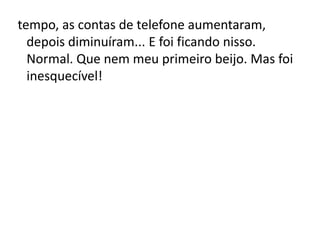 tempo, as contas de telefone aumentaram,
depois diminuíram... E foi ficando nisso.
Normal. Que nem meu primeiro beijo. Mas foi
inesquecível!
 