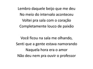Lembro daquele beijo que me deu
No meio do intervalo aconteceu
Voltei pra sala com o coração
Completamente louco de paixão
Você ficou na sala me olhando,
Senti que a gente estava namorando
Naquela hora era o amor
Não deu nem pra ouvir o professor
 