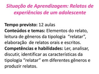 Situação de Aprendizagem: Relatos de
experiências de um adolescente
Tempo previsto: 12 aulas
Conteúdos e temas: Elementos do relato,
leitura de gêneros da tipologia “relatar”,
elaboração de relatos orais e escritos.
Competências e habilidades: Ler, analisar,
discutir, identificar as características da
tipologia “relatar” em diferentes gêneros e
produzir relatos.
 