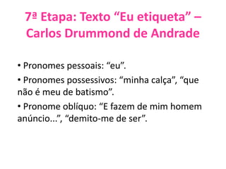 7ª Etapa: Texto “Eu etiqueta” –
Carlos Drummond de Andrade
• Pronomes pessoais: “eu”.
• Pronomes possessivos: “minha calça”, “que
não é meu de batismo”.
• Pronome oblíquo: “E fazem de mim homem
anúncio...”, “demito-me de ser”.
 