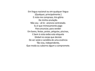 Em língua nacional ou em qualquer língua
(Qualquer, principalmente.)
E nisto me comprazo, tiro glória
De minha anulação.
Não sou - vê lá - anúncio contratado.
Eu é que mimosamente pago
Para anunciar, para vender
Em bares, festas, praias, pérgulas, piscinas,
E bem à vista exibo esta etiqueta
Global no corpo que desiste
De ser veste e sandália de uma essência
Tão viva, independente,
Que moda ou suborno algum a compromete.
 