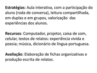 Estratégias: Aula interativa, com a participação do
aluno (roda de conversa), leitura compartilhada,
em duplas e em grupos, valorização das
experiências dos alunos.
Recursos: Computador, projetor, caixa de som,
celular, textos de relatos: experiência vivida e
poesia; música, dicionário de língua portuguesa.
Avaliação: Elaboração de fichas organizativas e
produção escrita de relatos.
 