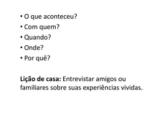 • O que aconteceu?
• Com quem?
• Quando?
• Onde?
• Por quê?
Lição de casa: Entrevistar amigos ou
familiares sobre suas experiências vividas.
 