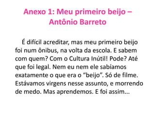 Anexo 1: Meu primeiro beijo –
Antônio Barreto
É difícil acreditar, mas meu primeiro beijo
foi num ônibus, na volta da escola. E sabem
com quem? Com o Cultura Inútil! Pode? Até
que foi legal. Nem eu nem ele sabíamos
exatamente o que era o “beijo”. Só de filme.
Estávamos virgens nesse assunto, e morrendo
de medo. Mas aprendemos. E foi assim...
 