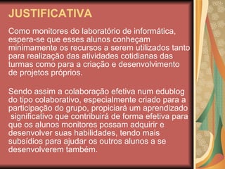 JUSTIFICATIVA Como monitores do laboratório de informática, espera-se que esses alunos conheçam minimamente os recursos a serem utilizados tanto para realização das atividades cotidianas das turmas como para a criação e desenvolvimento de projetos próprios. Sendo assim a colaboração efetiva num edublog do tipo colaborativo, especialmente criado para a participação do grupo, propiciará um aprendizado  significativo que contribuirá de forma efetiva para que os alunos monitores possam adquirir e desenvolver suas habilidades, tendo mais subsídios para ajudar os outros alunos a se desenvolverem também. edublogedublogedublogedublogdublogedublogedublog 