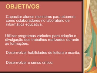 OBJETIVOS Capacitar alunos monitores para atuarem como colaboradores no laboratório de informática educativa; Utilizar programas variados para criação e divulgação dos trabalhos realizados durante as formações; Desenvolver o senso crítico; Desenvolver habilidades de leitura e escrita; 