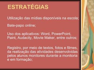 ESTRATÉGIAS Utilização das mídias disponíveis na escola;  Uso dos aplicativos: Word, PowerPoint, Paint, Audacity, Movie Maker, entre outros; Registro, por meio de textos, fotos e filmes, da realização das atividades desenvolvidas pelos alunos monitores durante a monitoria e em formação; Bate-papo online; 