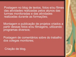 Postagem no blog de textos, fotos e/ou filmes das atividades realizadas pelos alunos das turmas monitoradas e das atividades realizadas durante as formações; Montagem e publicação de projetos criados a partir dessas fotos e/ou filmagens, utilizando programas diversos; Postagem de comentários sobre do trabalho dos colegas monitores; Criação de blog.  