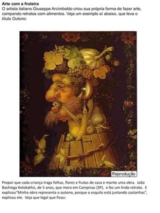 Arte com a fruteira 
O artista italiano Giuseppe Arcimboldo criou sua própria forma de fazer arte, 
compondo retratos com alimentos. Veja um exemplo aí abaixo, que leva o 
título Outono: 
Propor que cada criança traga folhas, flores e frutas de casa e monte uma obra. João 
Bachiega Kolokathis, de 5 anos, que mora em Campinas (SP), e fez um lindo retrato. E 
explicou“Minha obra representa o outono, porque o esquilo está juntando castanhas”, 
explicou ele. Veja que legal que ficou: 
 