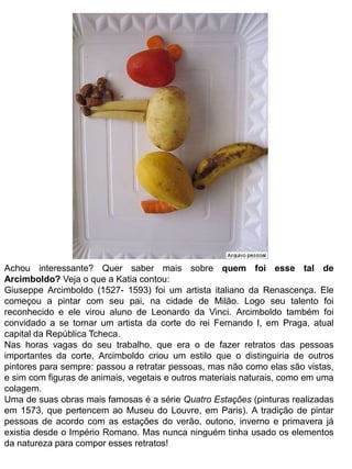 Achou interessante? Quer saber mais sobre quem foi esse tal de 
Arcimboldo? Veja o que a Katia contou: 
Giuseppe Arcimboldo (1527- 1593) foi um artista italiano da Renascença. Ele 
começou a pintar com seu pai, na cidade de Milão. Logo seu talento foi 
reconhecido e ele virou aluno de Leonardo da Vinci. Arcimboldo também foi 
convidado a se tornar um artista da corte do rei Fernando I, em Praga, atual 
capital da República Tcheca. 
Nas horas vagas do seu trabalho, que era o de fazer retratos das pessoas 
importantes da corte, Arcimboldo criou um estilo que o distinguiria de outros 
pintores para sempre: passou a retratar pessoas, mas não como elas são vistas, 
e sim com figuras de animais, vegetais e outros materiais naturais, como em uma 
colagem. 
Uma de suas obras mais famosas é a série Quatro Estações (pinturas realizadas 
em 1573, que pertencem ao Museu do Louvre, em Paris). A tradição de pintar 
pessoas de acordo com as estações do verão, outono, inverno e primavera já 
existia desde o Império Romano. Mas nunca ninguém tinha usado os elementos 
da natureza para compor esses retratos! 
 
