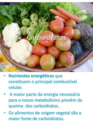 Carboidratos 
• Nutrientes energéticos que 
constituem o principal combustível 
celular. 
• A maior parte da energia necessária 
para o nosso metabolismo provém da 
queima dos carboidratos. 
• Os alimentos de origem vegetal são a 
maior fonte de carboidratos. 
 