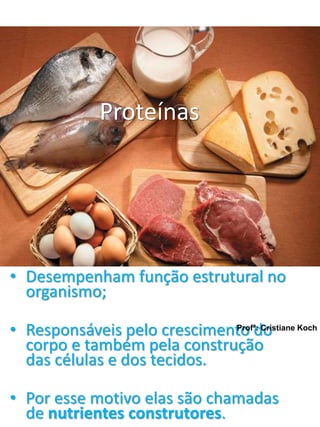 Proteínas 
• Desempenham função estrutural no 
organismo; 
• Responsáveis pelo crescimento do 
corpo e também pela construção 
das células e dos tecidos. 
Profª: Cristiane Koch 
• Por esse motivo elas são chamadas 
de nutrientes construtores. 
 