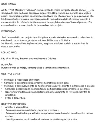 JUSTIFICATIVA: 
A E.M. “Prof. Mari Carrera Bueno” é uma escola de ensino integral e atende alunos ___ em 
situação de risco do Bairro Santiago e adjacentes. Observamos que durante as refeições 
nossos educandos rejeitam os alimentos saudáveis por não conhecer e pelo gosto que não 
foi desenvolvido em suas residências causando muito desperdício. O comportamento à 
mesa e dentro do refeitório também deixa a desejar, há muitos conflitos e algazarras. Por 
esta razão vimos a necessidade de desenvolver este projeto. 
INTRODUÇÂO: 
Será desenvolvido um projeto interdisciplinar atendendo todas as áreas do conhecimento 
envolvendo todas turmas, projetos, oficinas, bibliotecas e Ed. Física. 
Será focado numa alimentação saudável, resgatando valores sociais e autoestima de 
nossos educandos. 
PÚBLICO ALVO: 
EI6, 1º ao 5º ano, Projetos de atendimento e Oficinas 
DURAÇÂO: 
Durante o mês de março, contemplando a semana da alimentação. 
OBJETIVOS GERAIS: 
• Promover a reeducação alimentar; 
• Combater o desperdício dos alimentos na instituição e em casa; 
• Promover o desenvolvimento de hábitos mais saudáveis quanto à alimentação e a saúde; 
• Conhecer a necessidade e a importância da higienização dos alimentos e das mãos 
• Oportunizar mudanças de comportamento á mesa durante as refeições e dentro do 
refeitório; 
• Evitar o desperdício 
OBJETIVOS ESPECÌFICOS: 
• Ampliar o vocabulário; 
• Promover o consumo de frutas, legumes e verduras; 
• Promover atividades que valorizem e aproximem os educandos dos alimentos menos 
aceitos; 
• Investigar o valor nutritivo dos alimentos e despertar o gosto por eles; 
 