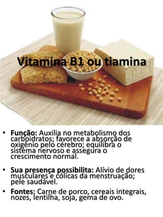 Vitamina B1 ou tiamina 
• Função: Auxilia no metabolismo dos 
carboidratos; favorece a absorção de 
oxigênio pelo cérebro; equilibra o 
sistema nervoso e assegura o 
crescimento normal. 
• Sua presença possibilita: Alívio de dores 
musculares e cólicas da menstruação; 
pele saudável. 
• Fontes: Carne de porco, cereais integrais, 
nozes, lentilha, soja, gema de ovo. 
 