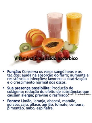 Vitamina C ou ácido ascórbico 
• Função: Conserva os vasos sangüíneos e os 
tecidos; ajuda na absorção do ferro; aumenta a 
resistência a infecções; favorece a cicatrização 
e o crescimento normal dos ossos. 
• Sua presença possibilita: Produção de 
colágeno; redução do efeito de substâncias que 
causam alergia; previne o resfriado. 
Profª: Cristiane Koch 
• Fontes: Limão, laranja, abacaxi, mamão, 
goiaba, caju, alface, agrião, tomate, cenoura, 
pimentão, nabo, espinafre. 
 