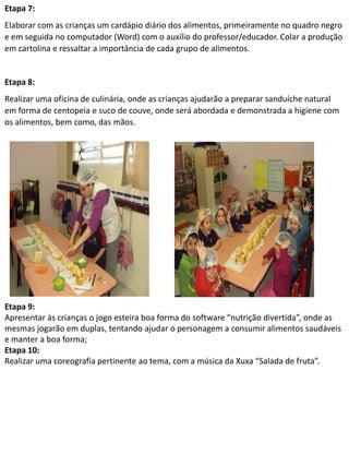 Etapa 7: 
Elaborar com as crianças um cardápio diário dos alimentos, primeiramente no quadro negro 
e em seguida no computador (Word) com o auxílio do professor/educador. Colar a produção 
em cartolina e ressaltar a importância de cada grupo de alimentos. 
Etapa 8: 
Realizar uma oficina de culinária, onde as crianças ajudarão a preparar sanduíche natural 
em forma de centopeia e suco de couve, onde será abordada e demonstrada a higiene com 
os alimentos, bem como, das mãos. 
Etapa 9: 
Apresentar às crianças o jogo esteira boa forma do software “nutrição divertida”, onde as 
mesmas jogarão em duplas, tentando ajudar o personagem a consumir alimentos saudáveis 
e manter a boa forma; 
Etapa 10: 
Realizar uma coreografia pertinente ao tema, com a música da Xuxa “Salada de fruta”. 
 