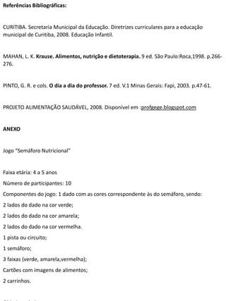 Referências Bibliográficas: 
CURITIBA. Secretaria Municipal da Educação. Diretrizes curriculares para a educação 
municipal de Curitiba, 2008. Educação Infantil. 
MAHAN, L. K. Krause. Alimentos, nutrição e dietoterapia. 9 ed. São Paulo:Roca,1998. p.266- 
276. 
PINTO, G. R. e cols. O dia a dia do professor. 7 ed. V.1 Minas Gerais: Fapi, 2003. p.47-61. 
PROJETO ALIMENTAÇÃO SAUDÁVEL, 2008. Disponível em :profgege.blogspot.com 
ANEXO 
Jogo “Semáforo Nutricional” 
Faixa etária: 4 a 5 anos 
Número de participantes: 10 
Componentes do jogo: 1 dado com as cores correspondente às do semáforo, sendo: 
2 lados do dado na cor verde; 
2 lados do dado na cor amarela; 
2 lados do dado na cor vermelha. 
1 pista ou circuito; 
1 semáforo; 
3 faixas (verde, amarela,vermelha); 
Cartões com imagens de alimentos; 
2 carrinhos. 
Objetivos do jogo: 
 